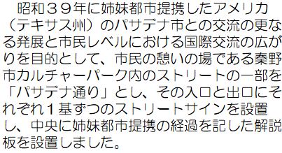 昭和39年に姉妹都市提携したアメリカ(テキサス州)のパサデナ市との交流の更なる発展と市民レベルにおける国際交流の広がりを目的として、市民の憩いの場である秦野市カルチャーパーク内のストリートの一部を「パサデナ通り」とし、その入口と出口にそれぞれ1基ずつのストリートサインを設置し、中央に姉妹都市提携の経過を記した解説版を設置しました。