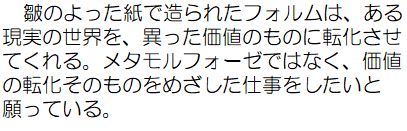 皺のよった紙で造られたフォルムは、ある現実の世界を、異なった価値のものに転化させてくれる、メタモルフォーゼではな、価値の転化そのものをめざした仕事をしたいと願っている。