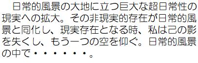 日常的風景の台地に立つ巨大な超日常性の現実への拡大。その非現実的存在が日常的風景と同化し、現実存在となる時、私は己の影を失くし、もう一つの空を仰ぐ。日常的風景の中で。