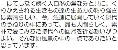 はてしなく続く大自然の営みと共に、くりかえされる生きもの達の生命力の粘り強さは素晴らしい。今。急速に展開していく現代のうねりの中にあって、最も人間らしく、素朴で愛にみちた時代への回帰を祈る想いがつよい。そんな原風景の中の一点でありたいと思っています。