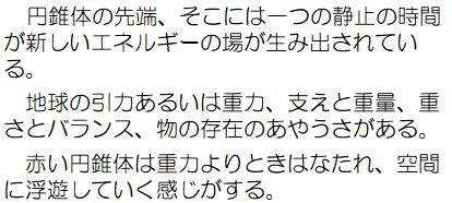 円錐体の先端、そこには一つの静止の時間が新しいエネルギーの場が生み出されている。地球の引力あるいは重力、支えと重力、重さとバランス、物の存在のあやうさがある。赤い円錐体は重力よりときはなたれ、空間に浮遊していく感じがする。